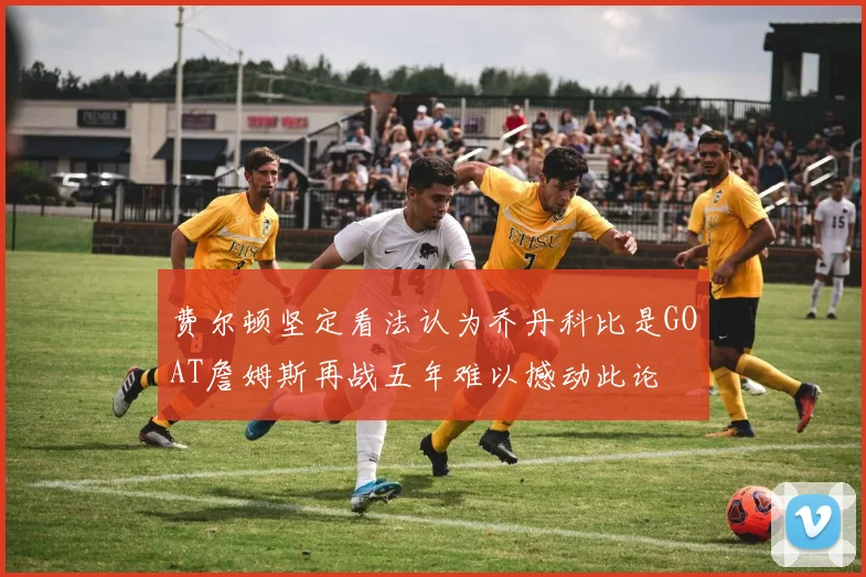 费尔顿坚定看法认为乔丹科比是GOAT詹姆斯再战五年难以撼动此论