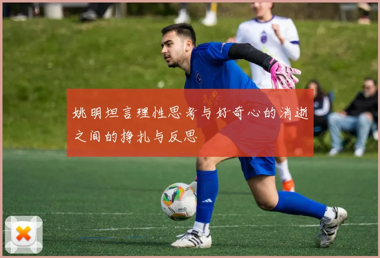 姚明坦言理性思考与好奇心的消逝之间的挣扎与反思