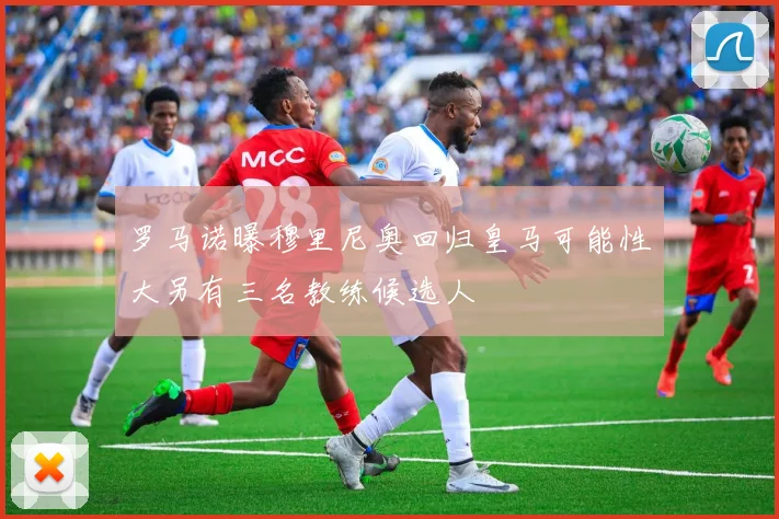 罗马诺曝穆里尼奥回归皇马可能性大另有三名教练候选人