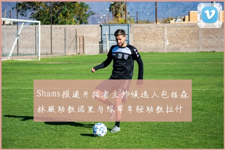 Shams报道开拓者主帅候选人包括森林狼助教诺里与绿军年轻助教拉什布鲁克
