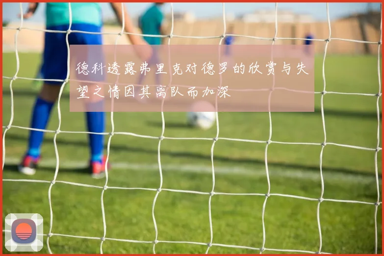 德科透露弗里克对德罗的欣赏与失望之情因其离队而加深