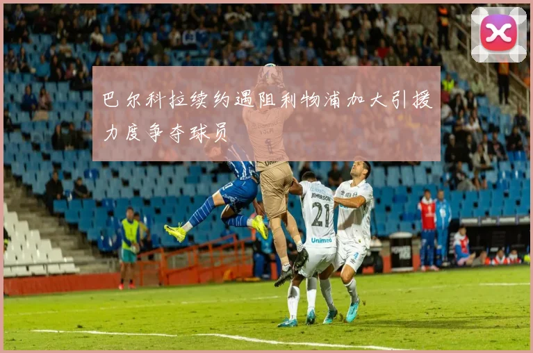 巴尔科拉续约遇阻利物浦加大引援力度争夺球员