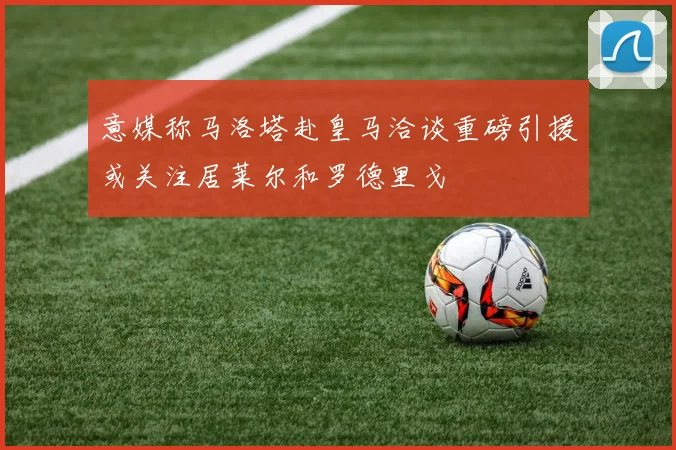 意媒称马洛塔赴皇马洽谈重磅引援或关注居莱尔和罗德里戈