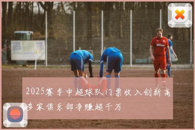 2025赛季中超球队门票收入创新高多家俱乐部净赚超千万