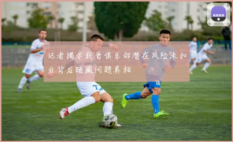 记者揭示新晋俱乐部潜在风险未扣分背后暗藏问题真相