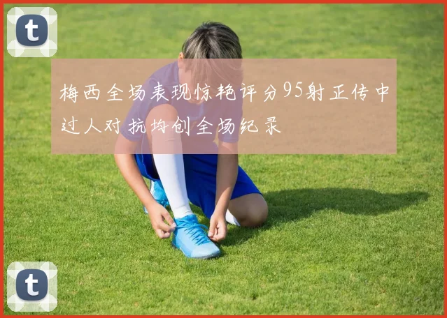 梅西全场表现惊艳评分95射正传中过人对抗均创全场纪录