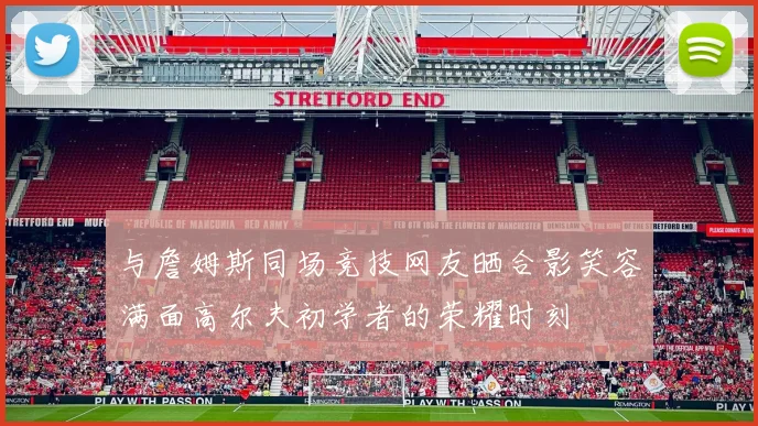 与詹姆斯同场竞技网友晒合影笑容满面高尔夫初学者的荣耀时刻