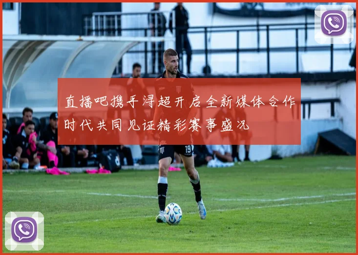 直播吧携手浔超开启全新媒体合作时代共同见证精彩赛事盛况