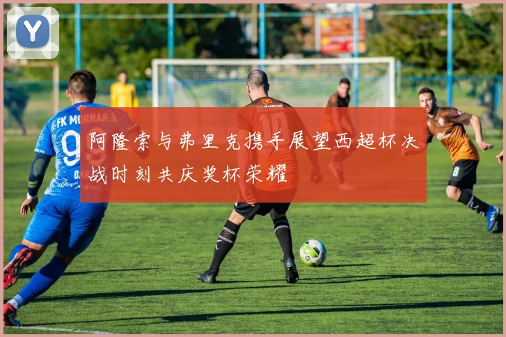 阿隆索与弗里克携手展望西超杯决战时刻共庆奖杯荣耀