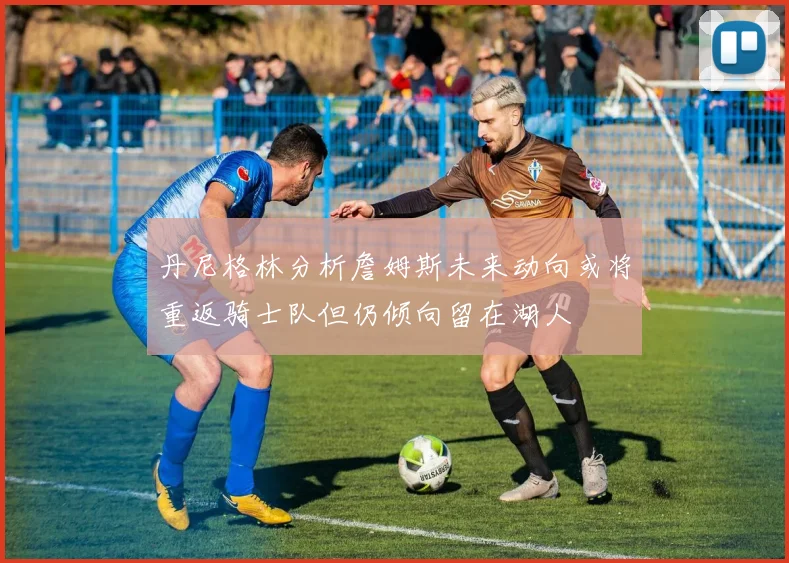 丹尼格林分析詹姆斯未来动向或将重返骑士队但仍倾向留在湖人