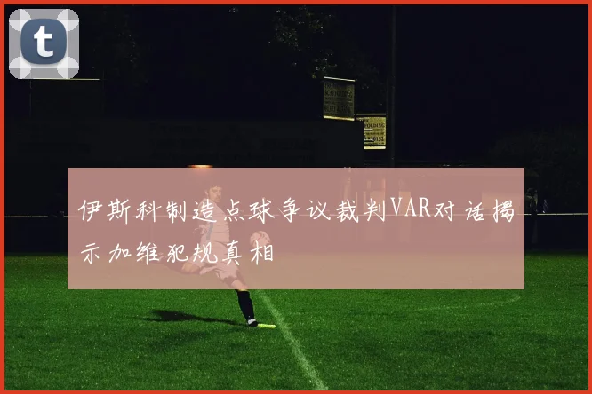 伊斯科制造点球争议裁判VAR对话揭示加维犯规真相