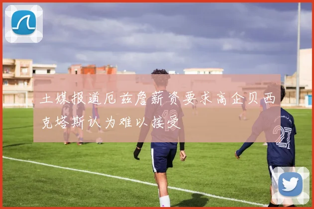 土媒报道厄兹詹薪资要求高企贝西克塔斯认为难以接受