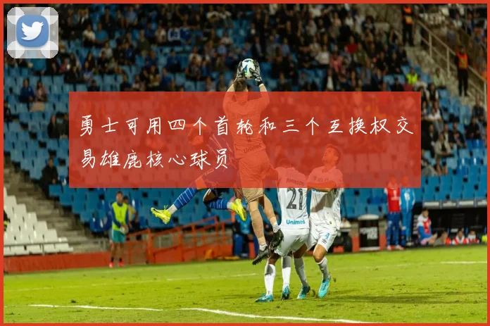 勇士可用四个首轮和三个互换权交易雄鹿核心球员
