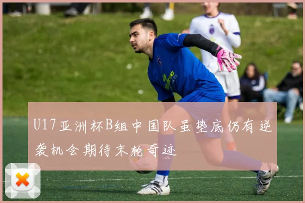 U17亚洲杯B组中国队虽垫底仍有逆袭机会期待末轮奇迹