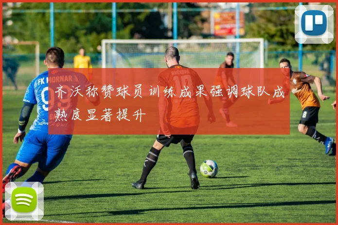 齐沃称赞球员训练成果强调球队成熟度显著提升